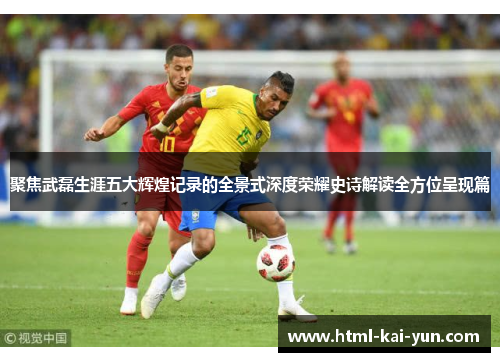 聚焦武磊生涯五大辉煌记录的全景式深度荣耀史诗解读全方位呈现篇