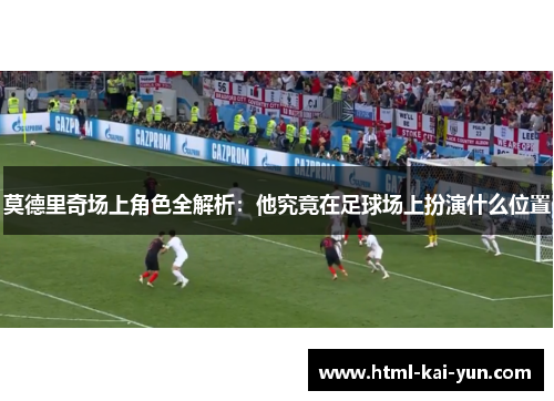 莫德里奇场上角色全解析：他究竟在足球场上扮演什么位置