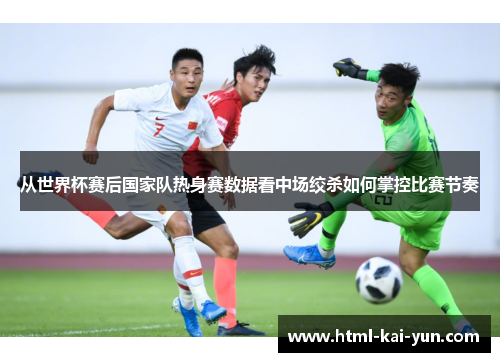 从世界杯赛后国家队热身赛数据看中场绞杀如何掌控比赛节奏