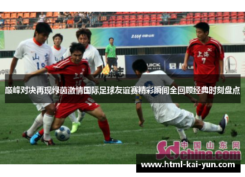 巅峰对决再现绿茵激情国际足球友谊赛精彩瞬间全回顾经典时刻盘点 巅峰对决再现绿茵激情国际足球友谊赛精彩瞬间全回顾经典时刻盘点