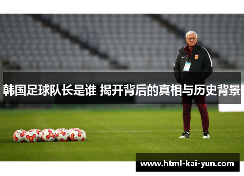 韩国足球队长是谁 揭开背后的真相与历史背景 韩国足球队长是谁 揭开背后的真相与历史背景